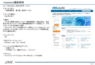Page.55
(25)一般社団法人電波産業界（ARIB）
＜サービス名＞
「標準規格等 電子版」販売サービス
＜サービス開始＞
2016年10月～
＜概要＞
これまで無償で配布していた「標準規格等」の電子版を、非会
員は ARIB ホームページから標準規格販売サイトを経由して、ダウ
ンロードできる仕組みに変更。
ダウンロードデータの違法コピー対策として、bookendソーシャ
ルDRMサービスを使ってPDF ファイルにダウンロード者情報を表
示する機能を導入。
＜コンテンツ＞
PDF
＜対応プラットフォーム＞
Windows、Mac、iOS、Android
＜ソーシャルDRM埋め込みデータ＞
・可視データ
・不可視データ（透明テキスト、バイナリ）
＜アプリ＞
クライアントアプリはユーザーのPDFビューアを利用
4.bookend最新事例
 