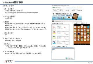 ＜サービス名＞
「ぎょうせいオンライン」
http://shop.gyosei.jp/contents/kiji/ebook/index.html
＜サービス開始＞
2014年7月～
＜概要＞
株式会社ぎょうせいが出版している法規集や単行本などの
直販サイト。
決済は自社サイト「ぎょうせいオンライン」でカード決済。
自社ダウンロードページからbookendアプリにダウンロード。
＜コンテンツ＞
PDF
＜対応プラットフォーム＞
Windows、iOS、Android
＜アプリ＞
「ぎょうせいの電子書籍」（Windows版、iOS版、Android版）
・bookendアプリをカスタマイズ
＜Ｗｅｂ書庫＞
メールアドレス認証（pinコードを送信して本人確認）
コンテンツ購入ページ
ぎょうせいオンライントップページ
iPad版アプリ 本棚ページ
Windows版アプリ 本棚ページ
4.bookend最新事例
(28)ぎょうせい
Page.58
 