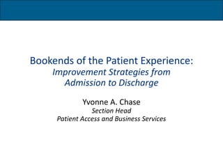 Bookends of the Patient Experience: 
Improvement Strategies from 
Admission to Discharge 
Yvonne A. Chase 
Section Head 
Patient Access and Business Services 
 