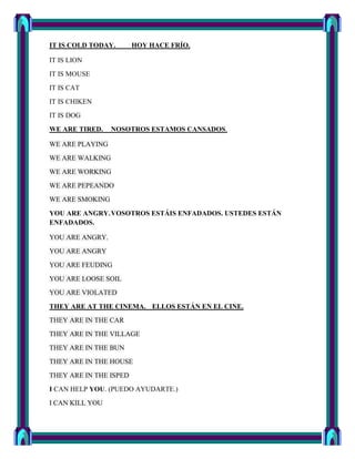 IT IS COLD TODAY.       HOY HACE FRÍO.

IT IS LION
IT IS MOUSE
IT IS CAT
IT IS CHIKEN
IT IS DOG
WE ARE TIRED.    NOSOTROS ESTAMOS CANSADOS.

WE ARE PLAYING
WE ARE WALKING
WE ARE WORKING
WE ARE PEPEANDO
WE ARE SMOKING

YOU ARE ANGRY. VOSOTROS ESTÁIS ENFADADOS. USTEDES ESTÁN
ENFADADOS.

YOU ARE ANGRY.
YOU ARE ANGRY
YOU ARE FEUDING
YOU ARE LOOSE SOIL
YOU ARE VIOLATED
THEY ARE AT THE CINEMA. ELLOS ESTÁN EN EL CINE.
THEY ARE IN THE CAR
THEY ARE IN THE VILLAGE
THEY ARE IN THE BUN
THEY ARE IN THE HOUSE
THEY ARE IN THE ISPED
I CAN HELP YOU. (PUEDO AYUDARTE.)
I CAN KILL YOU
 