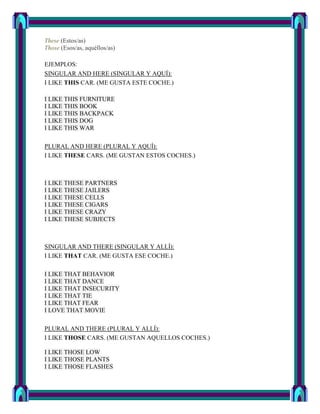 These (Estos/as)
Those (Esos/as, aquéllos/as)

EJEMPLOS:
SINGULAR AND HERE (SINGULAR Y AQUÍ):
I LIKE THIS CAR. (ME GUSTA ESTE COCHE.)

I LIKE THIS FURNITURE
I LIKE THIS BOOK
I LIKE THIS BACKPACK
I LIKE THIS DOG
I LIKE THIS WAR

PLURAL AND HERE (PLURAL Y AQUÍ):
I LIKE THESE CARS. (ME GUSTAN ESTOS COCHES.)



I LIKE THESE PARTNERS
I LIKE THESE JAILERS
I LIKE THESE CELLS
I LIKE THESE CIGARS
I LIKE THESE CRAZY
I LIKE THESE SUBJECTS



SINGULAR AND THERE (SINGULAR Y ALLÍ):
I LIKE THAT CAR. (ME GUSTA ESE COCHE.)

I LIKE THAT BEHAVIOR
I LIKE THAT DANCE
I LIKE THAT INSECURITY
I LIKE THAT TIE
I LIKE THAT FEAR
I LOVE THAT MOVIE

PLURAL AND THERE (PLURAL Y ALLÍ):
I LIKE THOSE CARS. (ME GUSTAN AQUELLOS COCHES.)

I LIKE THOSE LOW
I LIKE THOSE PLANTS
I LIKE THOSE FLASHES
 