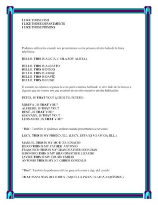I LIKE THOSE FISH
I LIKE THOSE DEPARTMENTS
I LIKE THOSE PRISONS




Podemos utilizarlos cuando nos presentamos a otra persona al otro lado de la línea
telefónica:

HELLO. THIS IS ALICIA. (HOLA.SOY ALICIA.)

HELLO. THIS IS ALBERTO
HELLO. THIS IS DIEGO
HELLO. THIS IS JORGE
HELLO. THIS IS DAVID
HELLO. THIS IS HUGO

O cuando no estamos seguros de con quién estamos hablando al otro lado de la línea o a
alguien que no vemos por que estamos en un sitio oscuro o en otra habitación:

PETER, IS THAT YOU? (¿ERES TU, PETER?)

MIREYA , IS THAT YOU?
ALFREDO, IS THAT YOU?
RENÉ , IS THAT YOU?
GEOVANY, IS THAT YOU?
LEONARDO , IS THAT YOU?


"This": También lo podemos utilizar cuando presentamos a personas:

LUCY, THIS IS MY FRIEND JILL. (LUCY, ESTA ES MI AMIGA JILL.)

MANUEL THIS IS MY MOTHER IGNACIO
DIEGO THIS IS MY FATHER ANTONIO
FRANCISCO THIS IS MY GRANDFATHER LEONIDAS
JERÓNIMO THIS IS MY GRANDMOTHER LIZARDO
JAVIER THIS IS MY COUSIN EMILIO
ANTONIO THIS IS MY NEIGHBOR GONZALO


"That": También lo podemos utilizar para referirnos a algo del pasado:

THAT PIZZA WAS DELICIOUS. (AQUELLA PIZZA ESTABA RIQUÍSIMA.)
 
