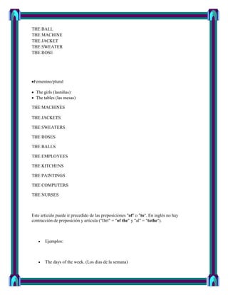 THE BALL
THE MACHINE
THE JACKET
THE SWEATER
THE ROSE




 Femenino/plural

  The girls (lasniñas)
  The tables (las mesas)

THE MACHINES

THE JACKETS

THE SWEATERS

THE ROSES

THE BALLS

THE EMPLOYEES

THE KITCHENS

THE PAINTINGS

THE COMPUTERS

THE NURSES



Este artículo puede ir precedido de las preposiciones "of" o "to". En inglés no hay
contracción de preposición y artícula ("Del" = "of the" y "al" = "tothe").



       Ejemplos:



       The days of the week. (Los días de la semana)
 