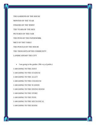 THE GARDENS OF THE HOUSE

MONTHS OF THE YEAR

FINGERS OF THE WRIST

THE YEARS OF THE BED

PICTURES OF THE FAIR

THE PENS OF THE PAPERWORK

MICE OF THE TABLE

THE PENCILS OF THE HOUSE

THE THOUGHTS OFTHE COMMUNITY

LANDSCAPESOF THE CITY



     I am going to the garden. (Me voy al jardín.)

I AM GOING TO THE JOINT

I AM GOING TO THE STADIUM

I AM GOING TO THE ALLEY

I AM GOING TO THE COLISEUM

I AM GOING TO THE WASHER

I AM GOING TO THE DINING ROOM

I AM GOING TO THE STORE

I AM GOING TO THE POOL

I AM GOING TO THE MECHANICAL

I AM GOING TO THE ROOM
 