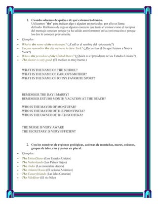 1. Cuando sabemos de quién o de qué estamos hablando.
      Utilizamos "the" para indicar algo o alguien en particular, por ello se llama
      definido. Hablamos de algo o alguien concreto que tanto el emisor como el receptor
      del mensaje conocen porque ya ha salido anteriormente en la conversación o porque
      los dos lo conocen previamente.
Ejemplos:
What is the name of the restaurant? (¿Cuál es el nombre del restaurante?)
Do you remember the day we went to New York? (¿Recuerdas el día que fuimos a Nueva
York?)
Who is the president of the United States? (¿Quién es el presidente de los Estados Unidos?)
The doctor is very good. (El médico es muy bueno.)


WHAT IS THE NAME OF THE SCHOOL?
WHAT IS THE NAME OF CARLOS'S MOTHER?
WHAT IS THE NAME OF JOHN'S FAVORITE SPORT?




REMEMBER THE DAY I MARRY?
REMEMBER ESTUBO MONTH VACATION AT THE BEACH?

WHO IS THE MAYOR OF MONTUFAR?
WHO IS THE MAYOR OF THE PRONVINCIA?
WHO IS THE OWNER OF THE DISCOTEKA?


THE NURSE IS VERY AWARE
THE SECRETARY IS VERY EFFICIENT



   2. Con los nombres de regiones geológicas, cadenas de montañas, mares, océanos,
      grupos de islas, ríos y países en plural.
Ejemplos:
The UnitedStates (Los Estados Unidos)
The Netherlands (Los Países Bajos)
The Andes (Las montañas Andes)
The AtlanticOcean (El océano Atlántico)
The CanaryIslands (Las islas Canarias)
The NileRiver (El río Nilo)
 