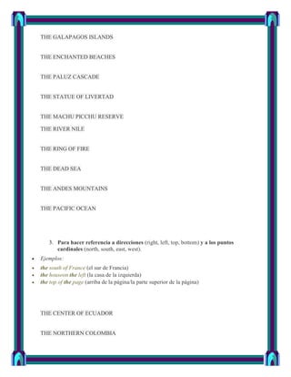 THE GALAPAGOS ISLANDS


THE ENCHANTED BEACHES


THE PALUZ CASCADE


THE STATUE OF LIVERTAD


THE MACHU PICCHU RESERVE

THE RIVER NILE


THE RING OF FIRE


THE DEAD SEA


THE ANDES MOUNTAINS


THE PACIFIC OCEAN




   3. Para hacer referencia a direcciones (right, left, top, bottom) y a los puntos
      cardinales (north, south, east, west).
Ejemplos:
the south of France (el sur de Francia)
the houseon the left (la casa de la izquierda)
the top of the page (arriba de la página/la parte superior de la página)




THE CENTER OF ECUADOR


THE NORTHERN COLOMBIA
 