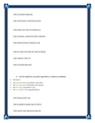 THE EASTERN BRAZIL


THE WESTERN UNITED STATES



THE POOL OF THE WATERFALL


THE SCHOOL AROUND THE CORNER


THE DOWNTOWN NIGHTCLUB



THE IN THE CENTER OF THE SCHOOL


THE ABOVE THE TV


THE FOLDER BELOW




   4. Con los adjetivos en grado superlativo y números ordinales:
Ejemplos:
the tallestbuilding (el edificio más alto)
the strongestman (el hombre más fuerte)
the first time (la primera vez)
the secondfloor (la segunda planta)



THE SMALLER CAR


THE GARDEN MORE BEAUTIFUL


THE MOST DECORATED HOUSE
 