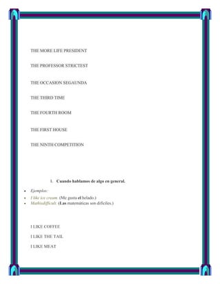 THE MORE LIFE PRESIDENT


THE PROFESSOR STRICTEST


THE OCCASION SEGAUNDA


THE THIRD TIME


THE FOURTH ROOM


THE FIRST HOUSE


THE NINTH COMPETITION




            1. Cuando hablamos de algo en general.

Ejemplos:
I like ice cream. (Me gusta el helado.)
Mathisdifficult. (Las matemáticas son difíciles.)




I LIKE COFFEE

I LIKE THE TAIL

I LIKE MEAT
 