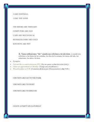 I LIKE FOOTBALL

I LIKE THE SAND



THE BOOKS ARE THOUGHT

COMPUTERS ARE OLD

CARS ARE MECHANICAL

REFRIGERATORS ARE COLD

KITCHENS ARE HOT




       2.- Nunca utilizaremos "the" cuando nos referimos a la television, o cuando nos
       referimos a las horas de las comidas, los días de la semana, los meses del año, las
       estaciones, los años o la hora.
Ejemplos:
I do not like to watch television [TV]. (No me gusta ver la televisión [tele].)
I have an appointment on Monday. (Tengo una cita el lunes.)
Weeatbreakfast at 9:00. (Comemos el desayuno [Desayunamos] a las 9:00.)



I DO NOT LIKE GO TO THE PARK


I DO NOT LIKE TO FIGHT


I DO NOT LIKE TO DISCUSS




I HAVE A PARTY ON SATURDAY
 