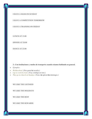 I HAVE A MASS ON SUNDAY


I HAVE A COMPETITION TOMORROW


I HAVE A TRAINING ON FRIDAY




LUNCH AT 13:00


DINNER AT 20:00


DANCE AT 23:00




3.- Con instituciones y modos de transporte cuando estamos hablando en general.
Ejemplos:
Welikeschool. (Nos gusta la escuela.)
I go to work by train. (Voy a trabajo en tren.)
They go to church on Sundays. (Van a la iglesia los domingos.)




WE LIKE THE LICENSED


WE LIKE THE HOLIDAYS


WE LIKE THE REST


WE LIKE THE REWARDS
 
