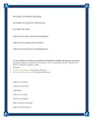 I'M GOING TO SWIM IN THE POOL


I'M GOING TO LAUGH AT THE BEACH


I'LL SKIP THE PARK


THEY GO TO THE CANTEEN ON MONDAY


THEY GO TO SCHOOL ON TUESDAY


THEY GO TO THE POOL ON WEDNESDAY




4.- No se utiliza el artículo con nombres de ciudades ni nombres de lugares en general,
aunque hay algunas excepciones como hemos visto en el apartado anterior. Además, no se
utiliza el artículo con lagos o calles.
Ejemplos:
I went to Lake Titicaca. (Fui al lago Titicaca.)
She lives on Flores Street. (Vive en la calle Flores.)




I WENT TO PAINT

I WENT TO STUDY

I BOTHER

I WENT TO TALK

I WENT TO FIGHT

SHE LIVES IN CANADA

SHE LIVES IN HUACA
 