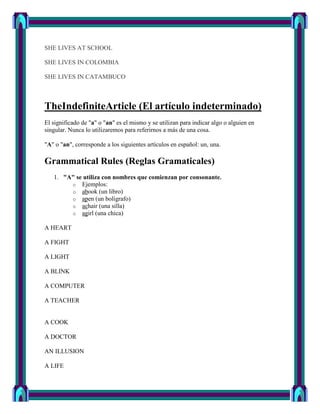 SHE LIVES AT SCHOOL

SHE LIVES IN COLOMBIA

SHE LIVES IN CATAMBUCO



TheIndefiniteArticle (El artículo indeterminado)
El significado de "a" o "an" es el mismo y se utilizan para indicar algo o alguien en
singular. Nunca lo utilizaremos para referirnos a más de una cosa.

"A" o "an", corresponde a los siguientes artículos en español: un, una.

Grammatical Rules (Reglas Gramaticales)
   1. "A" se utiliza con nombres que comienzan por consonante.
        o Ejemplos:
        o abook (un libro)
        o apen (un bolígrafo)
        o achair (una silla)
        o agirl (una chica)

A HEART

A FIGHT

A LIGHT

A BLINK

A COMPUTER

A TEACHER


A COOK

A DOCTOR

AN ILLUSION

A LIFE
 