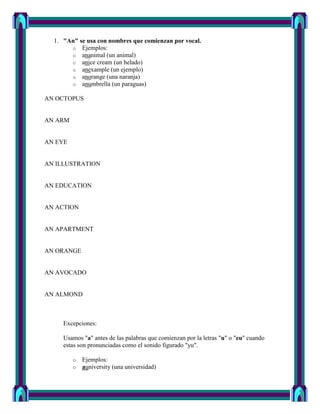1. "An" se usa con nombres que comienzan por vocal.
       o Ejemplos:
       o ananimal (un animal)
       o anice cream (un helado)
       o anexample (un ejemplo)
       o anorange (una naranja)
       o anumbrella (un paraguas)

AN OCTOPUS


AN ARM


AN EYE


AN ILLUSTRATION


AN EDUCATION


AN ACTION


AN APARTMENT


AN ORANGE


AN AVOCADO


AN ALMOND



     Excepciones:

     Usamos "a" antes de las palabras que comienzan por la letras "u" o "eu" cuando
     estas son pronunciadas como el sonido figurado "yu".

         o   Ejemplos:
         o   auniversity (una universidad)
 