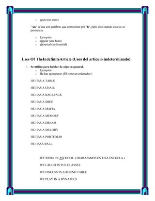 o   aeuro (un euro)

     "An" se usa con palabras que comienzan por "h", pero sólo cuando esta no se
     pronuncia.

        o   Ejemplos:
        o   anhour (una hora)
        o   ahospital (un hospital)



Uses Of TheIndefiniteArticle (Usos del artículo indeterminado)
  1. Se utiliza para hablar de algo en general.
        o Ejemplos:
        o He has acomputer. (El tiene un ordenador.)

     HE HAS A TABLE

     HE HAS A CHAIR

     HE HAS A BACKPACK

     HE HAS A SHOE

     HE HAS A MAFIA

     HE HAS A MEMORY

     HE HAS A DREAM

     HE HAS A MELODY

     HE HAS A PORTFOLIO

     HE HASA BALL



            WE WORK IN ASCHOOL. (TRABAJAMOS EN UNA ESCUELA.)

            WE LAUGH IN THE CLASSES

            WE DISCUSS IN A ROUND TABLE

            WE PLAY IN A DYNAMICS
 