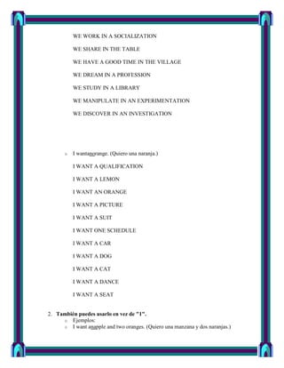 WE WORK IN A SOCIALIZATION

          WE SHARE IN THE TABLE

          WE HAVE A GOOD TIME IN THE VILLAGE

          WE DREAM IN A PROFESSION

          WE STUDY IN A LIBRARY

          WE MANIPULATE IN AN EXPERIMENTATION

          WE DISCOVER IN AN INVESTIGATION




      o   I wantanorange. (Quiero una naranja.)

          I WANT A QUALIFICATION

          I WANT A LEMON

          I WANT AN ORANGE

          I WANT A PICTURE

          I WANT A SUIT

          I WANT ONE SCHEDULE

          I WANT A CAR

          I WANT A DOG

          I WANT A CAT

          I WANT A DANCE

          I WANT A SEAT


2. También puedes usarlo en vez de "1".
     o Ejemplos:
     o I want anapple and two oranges. (Quiero una manzana y dos naranjas.)
 