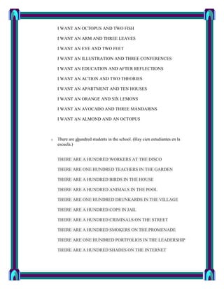I WANT AN OCTOPUS AND TWO FISH

    I WANT AN ARM AND THREE LEAVES

    I WANT AN EYE AND TWO FEET

    I WANT AN ILLUSTRATION AND THREE CONFERENCES

    I WANT AN EDUCATION AND AFTER REFLECTIONS

    I WANT AN ACTION AND TWO THEORIES

    I WANT AN APARTMENT AND TEN HOUSES

    I WANT AN ORANGE AND SIX LEMONS

    I WANT AN AVOCADO AND THREE MANDARINS

    I WANT AN ALMOND AND AN OCTOPUS



o   There are ahundred students in the school. (Hay cien estudiantes en la
    escuela.)


    THERE ARE A HUNDRED WORKERS AT THE DISCO

    THERE ARE ONE HUNDRED TEACHERS IN THE GARDEN

    THERE ARE A HUNDRED BIRDS IN THE HOUSE

    THERE ARE A HUNDRED ANIMALS IN THE POOL

    THERE ARE ONE HUNDRED DRUNKARDS IN THE VILLAGE

    THERE ARE A HUNDRED COPS IN JAIL

    THERE ARE A HUNDRED CRIMINALS ON THE STREET

    THERE ARE A HUNDRED SMOKERS ON THE PROMENADE

    THERE ARE ONE HUNDRED PORTFOLIOS IN THE LEADERSHIP

    THERE ARE A HUNDRED SHADES ON THE INTERNET
 
