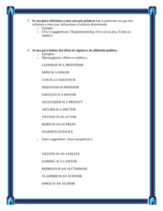 3. Se usa para referirnos a una cosa por primera vez. La próxima vez que nos
   referimos a esta cosa, utilizaremos el artículo determinado.
       o Ejemplo:
       o I live in anapartment. Theapartmentisbig. (Vivo en un piso. El piso es
          amplio.)



4. Se usa para hablar del oficio de alguien o de afiliación política.
      o Ejemplos:
      o Mariaisadoctor. (María es médico.)

           LEONIDAS IS A PROFESSOR

           MIÑO IS A SINGER

           LUIS IS A CHAUFFEUR

           SEBASTIAN IS MINISTER

           CRISTIAN IS A MAYOR

           ALEXANDER IS A PREFECT

           ARTURO IS A DOCTOR

           VICENTE IS AN ACTOR

           DORIS IS AN ACTRESS

           GILBERTO IS POLICE

       o   Juan is anarchitect. (Juan esarquitecto.)



           VICENTE IS AN ATHLETE

           GABRIEL IS A LAWYER

           RODOLFO IS AN AUCTIONEER

           VLADIMIR IS AN AUDITOR

           JORGE IS AN AUTHOR
 