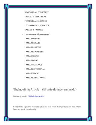 VINICIO IS AN ECONOMIST

               ERALDO IS ELECTRICAL

               FERMIN IS AN ENGINEER

               LEONARDO IS INSTRUCTOR

               CARLOS IS FARMING

           o   I am ademocrat. (Soy demócrata.)

               I AM A NOVELIST

               I AM A MILITARY

               I AM A FEARSOME

               I AM A RESPONSIBLE

               I AM ABEGGING

               I AM A LOVING

               I AM A AUDACIOUS

               I AM A PROFESSIONAL

               I AM A ETHICAL

               I AM A MOTIVATIONAL




TheIndefiniteArticle (El artículo indeterminado)

Lección gramática: TheIndefiniteArticle




Completa las siguientes cuestiones y haz clic en el botón -Corregir Ejercicio- para obtener
la corrección de este ejercicio.
 