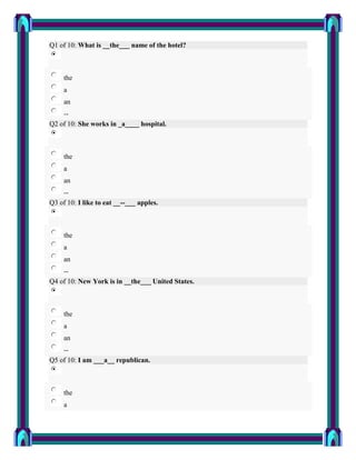 Q1 of 10: What is __the___ name of the hotel?



     the
     a
     an
    --
Q2 of 10: She works in _a____ hospital.



     the
     a
     an
    --
Q3 of 10: I like to eat __--___ apples.



     the
     a
     an
    --
Q4 of 10: New York is in __the___ United States.



     the
     a
     an
    --
Q5 of 10: I am ___a__ republican.



     the
     a
 