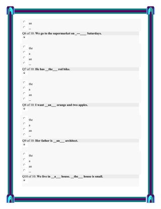 an
    --
Q6 of 10: We go to the supermarket on _---____ Saturdays.



    the
    a
    an
    --
Q7 of 10: He has __the___ red bike.



    the
    a
    an
    --
Q8 of 10: I want __an___ orange and two apples.



    the
    a
    an
    --
Q9 of 10: Her father is __an___ architect.



    the
    a
    an
    --
Q10 of 10: We live in __a___ house. __the___ house is small.
 