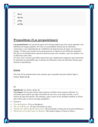 the/A
     the/An
     a/The
     an/The




Prepositions (Las preposiciones)
Las preposiciones son una de las partes de la lengua inglesa que más cuesta aprender a los
hablantes de lengua española. Por ello es recomendable memorizar las diferentes
variaciones y usos dependiendo de si hablamos de preposiciones de lugar, movimiento o
tiempo. Veremos que muchas de las preposiciones se repiten en los diferentes apartados.
Por ello se recomienda hacer ejercicios prácticos que sean variados y que nos ayuden a ver
la diferencia entre ellos.
En otros casos veremos que habrá expresiones que simplemente tendremos que memorizar.
Es altamente recomendable que el alumno lea diferentes textos de diferentes fuentes para
facilitar el aprendizaje.



In/at/on

Son unas de las preposiciones más comunes que se pueden usar para indicar lugar o
tiempo: in,at and on.




IN
Significado: en, dentro, dentro de
Uso (lugar): Se usa para indicar tanto espacios cerrados como espacios abiertos. Lo
utilizamos para indicar que algo está dentro de una cosa, en un lugar cerrado, o en el
interior de algo físicamente. Sin embargo, como vemos en los ejemplos también se utiliza
para indicar que se está en un lugar geográfico.
Ejemplos:
I live in Brighton. (Vivo en Brighton.)
The cat is in the box. (El gato está dentro la caja.)
I found your address in the phone book. (He encontrado tu dirección en la guía telefónica.)
My parents arrive in France on Monday. (Mis padres llegan a Francia el lunes.)
 