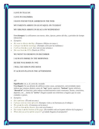 I LIVE IN TULCAN

I LIVE IN COLOMBIA

I HAVE FOUND YOUR ADDRESS IN THE WEB

MY PARENTS ARRIVE IN GUAYAQUIL ON TUESDAY

MY SIBLINGS ARRIVE IN HUACA ON WEDNESDAY


Uso (tiempo): Lo utilizamos con meses, años, épocas, partes del día, y períodos de tiempo
(duración).
Ejemplos:
We went to Mexico in May. (Fuimos a Méjico en mayo.)
I always run in the mornings. (Siempre corro por las mañanas.)
I will see him in a week. (Le veré en una semana.)
She was born in 1976. (Nació en 1976.)

WE WENT TO I REMOVE IN DECEMBER

I ALWAYS SMOKE IN THE MORNINGS

HE/SHE WAS BORN IN 1992

I WILL SEE HIM IN ONE HOUR

IT ALWAYS PLAYS IN THE AFTERNOONS



AT
Significado: en, a, al, cerca de, tocando
Uso (lugar): Se usa delante de edificios como casas, aeropuertos, universidades (para
indicar que estamos dentro), antes de "top" (parte superior), "bottom" (parte inferior),
"theend of" (al final de), para indicar acontecimientos como reuniones, fiestas, conciertos,
deportes, etc..., detrás de "arrive" (llegar) cuando nos referimos a lugares que no sean
ciudades o países.
Ejemplos:
He is at home. (Él está en casa.)
I always visit my sister at work. (Siempre visito a mi hermana en el trabajo.)
We eat at the table. (Comemos en la mesa.)
I will see him at the theatre. (Le veré en el teatro.)
Her name is at the bottom of the page. (Su nombre está en la parte inferior de la página.)
When did you arrive at the airport? (¿Cuándo llegaste al aeropuerto?
 