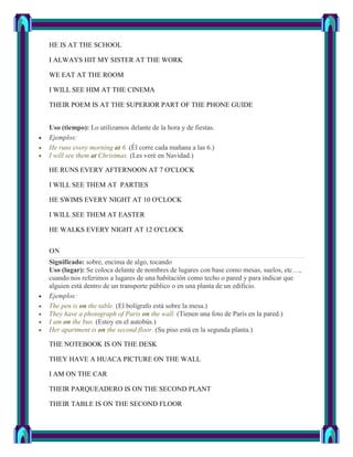HE IS AT THE SCHOOL

I ALWAYS HIT MY SISTER AT THE WORK

WE EAT AT THE ROOM

I WILL SEE HIM AT THE CINEMA

THEIR POEM IS AT THE SUPERIOR PART OF THE PHONE GUIDE


Uso (tiempo): Lo utilizamos delante de la hora y de fiestas.
Ejemplos:
He runs every morning at 6. (Él corre cada mañana a las 6.)
I will see them at Christmas. (Les veré en Navidad.)

HE RUNS EVERY AFTERNOON AT 7 O'CLOCK

I WILL SEE THEM AT PARTIES

HE SWIMS EVERY NIGHT AT 10 O'CLOCK

I WILL SEE THEM AT EASTER

HE WALKS EVERY NIGHT AT 12 O'CLOCK


ON
Significado: sobre, encima de algo, tocando
Uso (lugar): Se coloca delante de nombres de lugares con base como mesas, suelos, etc…,
cuando nos referimos a lugares de una habitación como techo o pared y para indicar que
alguien está dentro de un transporte público o en una planta de un edificio.
Ejemplos:
The pen is on the table. (El bolígrafo está sobre la mesa.)
They have a photograph of Paris on the wall. (Tienen una foto de París en la pared.)
I am on the bus. (Estoy en el autobús.)
Her apartment is on the second floor. (Su piso está en la segunda planta.)

THE NOTEBOOK IS ON THE DESK

THEY HAVE A HUACA PICTURE ON THE WALL

I AM ON THE CAR

THEIR PARQUEADERO IS ON THE SECOND PLANT

THEIR TABLE IS ON THE SECOND FLOOR
 