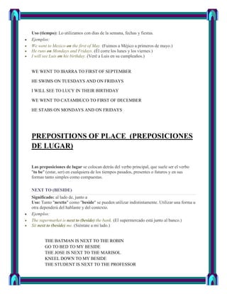 Uso (tiempo): Lo utilizamos con días de la semana, fechas y fiestas.
Ejemplos:
We went to Mexico on the first of May. (Fuimos a Méjico a primeros de mayo.)
He runs on Mondays and Fridays. (Él corre los lunes y los viernes.)
I will see Luis on his birthday. (Veré a Luis en su cumpleaños.)


WE WENT TO IBARRA TO FIRST OF SEPTEMBER

HE SWIMS ON TUESDAYS AND ON FRIDAYS

I WILL SEE TO LUCY IN THEIR BIRTHDAY

WE WENT TO CATAMBUCO TO FIRST OF DECEMBER

HE STABS ON MONDAYS AND ON FRIDAYS




PREPOSITIONS OF PLACE (PREPOSICIONES
DE LUGAR)

Las preposiciones de lugar se colocan detrás del verbo principal, que suele ser el verbo
"to be" (estar, ser) en cualquiera de los tiempos pasados, presentes o futuros y en sus
formas tanto simples como compuestas.

NEXT TO (BESIDE)
Significado: al lado de, junto a
Uso: Tanto "nextto" como "beside" se pueden utilizar indistintamente. Utilizar una forma u
otra dependerá del hablante y del contexto.
Ejemplos:
The supermarket is next to (beside) the bank. (El supermercado está junto al banco.)
Sit next to (beside) me. (Siéntate a mi lado.)


       THE BATMAN IS NEXT TO THE ROBIN
       GO TO BED TO MY BESIDE
       THE JOSE IS NEXT TO THE MARISOL
       KNEEL DOWN TO MY BESIDE
       THE STUDENT IS NEXT TO THE PROFESSOR
 