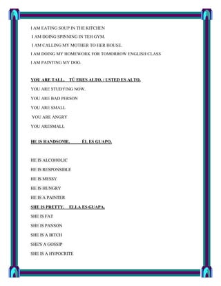 I AM EATING SOUP IN THE KITCHEN
I AM DOING SPINNING IN TEH GYM.
I AM CALLING MY MOTHER TO HER HOUSE.
I AM DOING MY HOMEWORK FOR TOMORROW ENGLISH CLASS
I AM PAINTING MY DOG.


YOU ARE TALL.     TÚ ERES ALTO. / USTED ES ALTO.

YOU ARE STUDYING NOW.

YOU ARE BAD PERSON

YOU ARE SMALL

YOU ARE ANGRY

YOU ARESMALL


HE IS HANDSOME.         ÉL ES GUAPO.



HE IS ALCOHOLIC

HE IS RESPONSIBLE

HE IS MESSY

HE IS HUNGRY

HE IS A PAINTER

SHE IS PRETTY.    ELLA ES GUAPA.

SHE IS FAT

SHE IS PANSON

SHE IS A BITCH

SHE'S A GOSSIP

SHE IS A HYPOCRITE
 