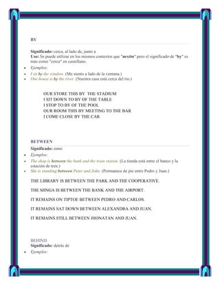 BY

Significado: cerca, al lado de, junto a
Uso: Se puede utilizar en los mismos contextos que "nextto" pero el significado de "by" es
más como "cerca" en castellano.
Ejemplos:
I sit by the window. (Me siento a lado de la ventana.)
Our house is by the river. (Nuestra casa está cerca del rio.)


       OUR STORE THIS BY THE STADIUM
       I SIT DOWN TO BY OF THE TABLE
       I STOP TO BY OF THE POOL
       OUR ROOM THIS BY MEETING TO THE BAR
       I COME CLOSE BY THE CAR




BETWEEN
Significado: entre
Ejemplos:
The shop is between the bank and the train station. (La tienda está entre el banco y la
estación de tren.)
She is standing between Peter and John. (Permanece de pie entre Pedro y Juan.)

THE LIBRARY IS BETWEEN THE PARK AND THE COOPERATIVE.

THE MINGA IS BETWEEN THE BANK AND THE AIRPORT.

IT REMAINS ON TIPTOE BETWEEN PEDRO AND CARLOS.

IT REMAINS SAT DOWN BETWEEN ALEXANDRA AND JUAN.

IT REMAINS STILL BETWEEN JHONATAN AND JUAN.




BEHIND
Significado: detrás de
Ejemplos:
 