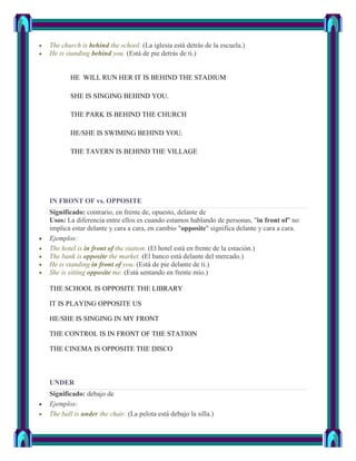 The church is behind the school. (La iglesia está detrás de la escuela.)
He is standing behind you. (Está de pie detrás de ti.)


       HE WILL RUN HER IT IS BEHIND THE STADIUM

       SHE IS SINGING BEHIND YOU.

       THE PARK IS BEHIND THE CHURCH

       HE/SHE IS SWIMING BEHIND YOU.

       THE TAVERN IS BEHIND THE VILLAGE




IN FRONT OF vs. OPPOSITE
Significado: contrario, en frente de, opuesto, delante de
Usos: La diferencia entre ellos es cuando estamos hablando de personas, "in front of" no
implica estar delante y cara a cara, en cambio "opposite" significa delante y cara a cara.
Ejemplos:
The hotel is in front of the station. (El hotel está en frente de la estación.)
The bank is opposite the market. (El banco está delante del mercado.)
He is standing in front of you. (Está de pie delante de ti.)
She is sitting opposite me. (Está sentando en frente mío.)

THE SCHOOL IS OPPOSITE THE LIBRARY

IT IS PLAYING OPPOSITE US

HE/SHE IS SINGING IN MY FRONT

THE CONTROL IS IN FRONT OF THE STATION

THE CINEMA IS OPPOSITE THE DISCO



UNDER
Significado: debajo de
Ejemplos:
The ball is under the chair. (La pelota está debajo la silla.)
 