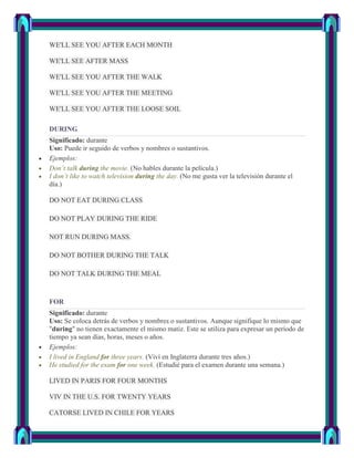 WE'LL SEE YOU AFTER EACH MONTH

WE'LL SEE AFTER MASS

WE'LL SEE YOU AFTER THE WALK

WE'LL SEE YOU AFTER THE MEETING

WE'LL SEE YOU AFTER THE LOOSE SOIL

DURING
Significado: durante
Uso: Puede ir seguido de verbos y nombres o sustantivos.
Ejemplos:
Don’t talk during the movie. (No hables durante la película.)
I don’t like to watch television during the day. (No me gusta ver la televisión durante el
día.)

DO NOT EAT DURING CLASS

DO NOT PLAY DURING THE RIDE

NOT RUN DURING MASS.

DO NOT BOTHER DURING THE TALK

DO NOT TALK DURING THE MEAL



FOR
Significado: durante
Uso: Se coloca detrás de verbos y nombres o sustantivos. Aunque signifique lo mismo que
"during" no tienen exactamente el mismo matiz. Este se utiliza para expresar un período de
tiempo ya sean días, horas, meses o años.
Ejemplos:
I lived in England for three years. (Viví en Inglaterra durante tres años.)
He studied for the exam for one week. (Estudié para el examen durante una semana.)

LIVED IN PARIS FOR FOUR MONTHS

VIV IN THE U.S. FOR TWENTY YEARS

CATORSE LIVED IN CHILE FOR YEARS
 