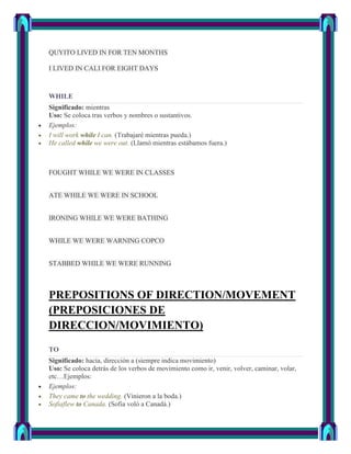 QUYITO LIVED IN FOR TEN MONTHS

I LIVED IN CALI FOR EIGHT DAYS



WHILE
Significado: mientras
Uso: Se coloca tras verbos y nombres o sustantivos.
Ejemplos:
I will work while I can. (Trabajaré mientras pueda.)
He called while we were out. (Llamó mientras estábamos fuera.)



FOUGHT WHILE WE WERE IN CLASSES


ATE WHILE WE WERE IN SCHOOL


IRONING WHILE WE WERE BATHING


WHILE WE WERE WARNING COPCO


STABBED WHILE WE WERE RUNNING



PREPOSITIONS OF DIRECTION/MOVEMENT
(PREPOSICIONES DE
DIRECCION/MOVIMIENTO)
TO
Significado: hacia, dirección a (siempre indica movimiento)
Uso: Se coloca detrás de los verbos de movimiento como ir, venir, volver, caminar, volar,
etc…Ejemplos:
Ejemplos:
They came to the wedding. (Vinieron a la boda.)
Sofiaflew to Canada. (Sofia voló a Canadá.)
 