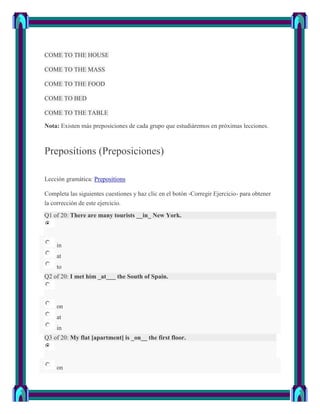 COME TO THE HOUSE

COME TO THE MASS

COME TO THE FOOD

COME TO BED

COME TO THE TABLE

Nota: Existen más preposiciones de cada grupo que estudiáremos en próximas lecciones.



Prepositions (Preposiciones)

Lección gramática: Prepositions

Completa las siguientes cuestiones y haz clic en el botón -Corregir Ejercicio- para obtener
la corrección de este ejercicio.
Q1 of 20: There are many tourists __in_ New York.



    in
    at
    to
Q2 of 20: I met him _at___ the South of Spain.



    on
    at
    in
Q3 of 20: My flat [apartment] is _on__ the first floor.



    on
 