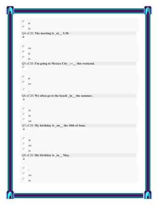 at
    in
Q4 of 20: The meeting is _at__ 3:30.



    on
    at
    in
Q5 of 20: I'm going to Mexico City _---__ this weekend.



    at
    on

    -
Q6 of 20: We often go to the beach _in__ the summer.



    in
    at
    on
Q7 of 20: My birthday is _on__ the 10th of June.



    at
    on
    in
Q8 of 20: His birthday is _in__ May.



    -
    on
    in
 