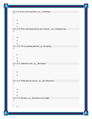 Q9 of 20: Every year I go home _on__ Christmas.



    at
    on
    in
Q10 of 20: Peter and Susan always go to church __on_ Christmas day.



    on
    at
    in
Q11 of 20: We are getting married _at_ the spring.



    at
    in
    on
Q12 of 20: John lives near _in__ Barcelona.



    in
    at
    -
Q13 of 20: What time do you eat _at__ the afternoon?



    on
    at
    in
Q14 of 20: He goes _to__ discotechs every night.



    to
 