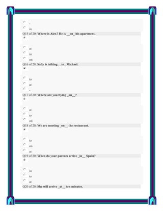 -
    in
Q15 of 20: Where is Alex? He is __on_ his apartment.



    at
    in
    on
Q16 of 20: Sally is talking __to_ Michael.



    to
    at
    -
Q17 of 20: Where are you flying _on__?



    at
    to
    on
Q18 of 20: We are meeting _on__ the restaurant.



    to
    on
    at
Q19 of 20: When do your parents arrive _in__ Spain?



    in
    to
    at
Q20 of 20: She will arrive _at__ ten minutes.
 