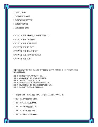 I CAN TEACH
I CAN GUIDE YOU
I CAN WORSHIP YOU
I CAN SING YOU
I CAN HATE YOU


CAN YOU SEE HIM? (¿PUEDES VERLE?)

CAN YOU SEE DREAM?
CAN YOU SEE SLEEPING?
CAN YOU SEE TO EAT?
CAN YOU SEE TEACHING?
CAN YOU SEE HOW TO SWIM?
CAN YOU SEE FLY?




HE IS GOING TO THE PARTY WITH US. (ESTA YENDO A LA FIESTA CON
NOSOTROS.)
HE IS GOING TO PLAY WITH US.
HE IS MARCHING TO WAR WITH US.
HE IS GOING TO DIVORCE US.
HE IS GOING TO THE DENTIST WITH US.
HE IS MARCHING TO THE RIGHT WITH US.
HE IS GOING TO COOK WITH US.


IT IS [THE LETTER] FOR YOU. (ES [LA CARTA] PARA TI.)

IT IS THE APPLEFOR YOU.
IT IS THE COATFOR YOU.
IT IS THE SHIRTFOR YOU.
IT IS THE BEERFOR YOU.
IT IS THE SNUFFFOR YOU.
 