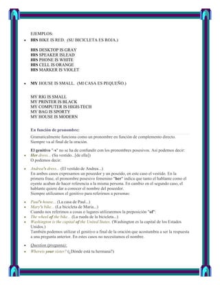 EJEMPLOS:
HIS BIKE IS RED. (SU BICICLETA ES ROJA.)

HIS DESKTOP IS GRAY
HIS SPEAKER ISLEAD
HIS PHONE IS WHITE
HIS CELL IS ORANGE
HIS MARKER IS VIOLET


MY HOUSE IS SMALL. (MI CASA ES PEQUEÑO.)


MY RIG IS SMALL
MY PRINTER IS BLACK
MY COMPUTER IS HIGH-TECH
MY BAG IS SPORTY
MY HOUSE IS MODERN


En función de pronombre:
Gramaticalmente funciona como un pronombre en función de complemento directo.
Siempre va al final de la oración.
El genitivo "-s" no se ha de confundir con los pronombres posesivos. Así podemos decir:
Her dress... (Su vestido...[de ella])
O podemos decir:
Andrea's dress... (El vestido de Andrea...)
En ambos casos expresamos un poseedor y un poseído, en este caso el vestido. En la
primera frase, el pronombre posesivo femenino "her" indica que tanto el hablante como el
oyente acaban de hacer referencia a la misma persona. En cambio en el segundo caso, el
hablante quiere dar a conocer el nombre del poseedor.
Siempre utilizamos el genitivo para referirnos a personas:
Paul's house... (La casa de Paul...)
Mary's bike... (La bicicleta de Maria...)
Cuando nos referimos a cosas o lugares utilizaremos la preposición "of":
The wheel of the bike... (La rueda de la bicicleta...)
Washington is the capital of the United States. (Washington es la capital de los Estados
Unidos.)
También podemos utilizar el genitivo a final de la oración que acostumbra a ser la respuesta
a una pregunta anterior. En estes casos no necesitamos el nombre.
Question (pregunta):
Whereis your sister? (¿Dónde está tu hermana?)
 