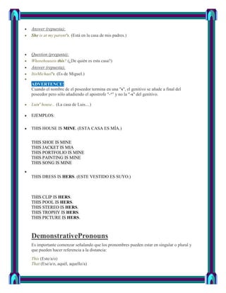 Answer (repuesta):
She is at my parent's. (Está en la casa de mis padres.)



Question (pregunta):
Whosehouseis this? (¿De quién es esta casa?)
Answer (repuesta):
ItisMichael's. (Es de Miguel.)

ADVERTENCE!
Cuando el nombre de el poseedor termina en una "s", el genitivo se añade a final del
poseedor pero sólo añadiendo el apostrofe "-‘" y no la "-s" del genitivo.

Luis' house... (La casa de Luis....)

EJEMPLOS:

THIS HOUSE IS MINE. (ESTA CASA ES MÍA.)


THIS SHOE IS MINE
THIS JACKET IS MIA
THIS PORTFOLIO IS MINE
THIS PAINTING IS MINE
THIS SONG IS MINE


THIS DRESS IS HERS. (ESTE VESTIDO ES SUYO.)



THIS CLIP IS HERS.
THIS POOL IS HERS.
THIS STEREO IS HERS.
THIS TROPHY IS HERS.
THIS PICTURE IS HERS.



DemonstrativePronouns
Es importante comenzar señalando que los pronombres pueden estar en singular o plural y
que pueden hacer referencia a la distancia:
This (Este/a/o)
That (Ese/a/o, aquél, aquello/a)
 