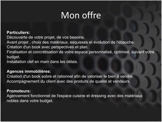Mon	offre
Particuliers:
Découverte de votre projet, de vos besoins.
Avant projet , choix des matériaux, esquisses et évolution de l'ébauche.
Création d'un book avec perspectives et plan.
Finalisation et concrétisation de votre espace personnalisé, optimisé, suivant votre
budget.
Installation clef en main dans les délais.
Agences immobilières:
Création d'un book sobre et rationnel afin de valoriser le bien à vendre.
Accompagnement du client avec des produits de qualité et vendeurs.
Promoteurs:
Agencement fonctionnel de l'espace cuisine et dressing avec des matériaux
nobles dans votre budget.
 
