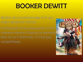 BOOKER DEWITT
Booker est un personnage d’un jeu
vidéo, BioShock Infinite.
Il est grand, il a les yeux verts, et les
cheveux marron. Il porte un pantalon
bleu et un T-Shirt noir. Il n’est pas
sympathique.

 