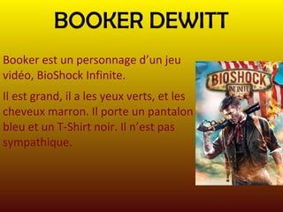 BOOKER DEWITT
Booker est un personnage d’un jeu
vidéo, BioShock Infinite.
Il est grand, il a les yeux verts, et les
cheveux marron. Il porte un pantalon
bleu et un T-Shirt noir. Il n’est pas
sympathique.

 