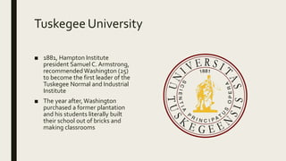 Tuskegee University
■ 1881, Hampton Institute
president Samuel C. Armstrong,
recommended Washington (25)
to become the first leader of the
Tuskegee Normal and Industrial
Institute
■ The year after,Washington
purchased a former plantation
and his students literally built
their school out of bricks and
making classrooms
 