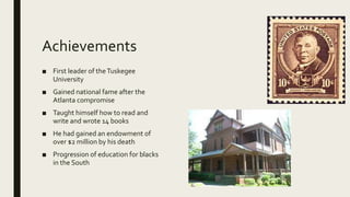 Achievements
■ First leader of theTuskegee
University
■ Gained national fame after the
Atlanta compromise
■ Taught himself how to read and
write and wrote 14 books
■ He had gained an endowment of
over $2 million by his death
■ Progression of education for blacks
in the South
 