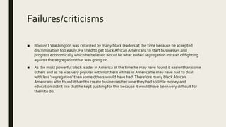 Failures/criticisms
■ BookerTWashington was criticized by many black leaders at the time because he accepted
discrimination too easily. He tried to get black African Americans to start businesses and
progress economically which he believed would be what ended segregation instead of fighting
against the segregation that was going on.
■ As the most powerful black leader in America at the time he may have found it easier than some
others and as he was very popular with northern whites in America he may have had to deal
with less ‘segregation’ than some others would have had.Therefore many black African
Americans who found it hard to create businesses because they had so little money and
education didn’t like that he kept pushing for this because it would have been very difficult for
them to do.
 