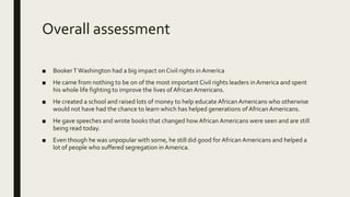 Overall assessment
■ BookerTWashington had a big impact on Civil rights in America
■ He came from nothing to be on of the most important Civil rights leaders in America and spent
his whole life fighting to improve the lives of African Americans.
■ He created a school and raised lots of money to help educate African Americans who otherwise
would not have had the chance to learn which has helped generations of African Americans.
■ He gave speeches and wrote books that changed how African Americans were seen and are still
being read today.
■ Even though he was unpopular with some, he still did good for African Americans and helped a
lot of people who suffered segregation in America.
 