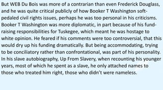 In both of his autobiographies, Booker T Washington
doesn’t even mention WEB Du Bois’ name. This was
likely intentional; h...