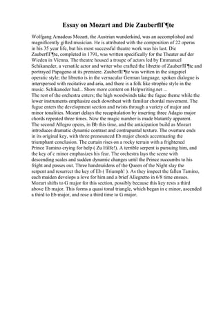 Essay on Mozart and Die ZauberflГ¶te
Wolfgang Amadeus Mozart, the Austrian wunderkind, was an accomplished and
magnificently gifted musician. He is attributed with the composition of 22 operas
in his 35 year life, but his most successful theatre work was his last. Die
ZauberflГ¶te, completed in 1791, was written specifically for the Theater auf der
Wieden in Vienna. The theatre housed a troupe of actors led by Emmanuel
Schikaneder, a versatile actor and writer who crafted the libretto of ZauberflГ¶te and
portrayed Papageno at its premiere. ZauberflГ¶te was written in the singspiel
operatic style; the libretto is in the vernacular German language, spoken dialogue is
interspersed with recitative and aria, and there is a folk like strophic style in the
music. Schikaneder had... Show more content on Helpwriting.net ...
The rest of the orchestra enters; the high woodwinds take the fugue theme while the
lower instruments emphasize each downbeat with familiar chordal movement. The
fugue enters the development section and twists through a variety of major and
minor tonalities. Mozart delays the recapitulation by inserting three Adagio major
chords repeated three times. Now the magic number is made blatantly apparent.
The second Allegro opens, in Bb this time, and the anticipation build as Mozart
introduces dramatic dynamic contrast and contrapuntal texture. The overture ends
in its original key, with three pronounced Eb major chords accentuating the
triumphant conclusion. The curtain rises on a rocky terrain with a frightened
Prince Tamino crying for help ( Zu Hilfe!). A terrible serpent is pursuing him, and
the key of c minor emphasizes his fear. The orchestra lays the scene with
descending scales and sudden dynamic changes until the Prince succumbs to his
fright and passes out. Three handmaidens of the Queen of the Night slay the
serpent and resurrect the key of Eb ( Triumph! ). As they inspect the fallen Tamino,
each maiden develops a love for him and a brief Allegretto in 6/8 time ensues.
Mozart shifts to G major for this section, possibly because this key rests a third
above Eb major. This forms a quasi tonal triangle, which began in c minor, ascended
a third to Eb major, and rose a third time to G major.
 