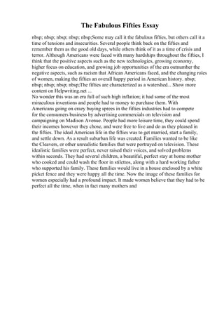 The Fabulous Fifties Essay
nbsp; nbsp; nbsp; nbsp; nbsp;Some may call it the fabulous fifties, but others call it a
time of tensions and insecurities. Several people think back on the fifties and
remember them as the good old days, while others think of it as a time of crisis and
terror. Although Americans were faced with many hardships throughout the fifties, I
think that the positive aspects such as the new technologies, growing economy,
higher focus on education, and growing job opportunities of the era outnumber the
negative aspects, such as racism that African Americans faced, and the changing roles
of women, making the fifties an overall happy period in American history. nbsp;
nbsp; nbsp; nbsp; nbsp;The fifties are characterized as a watershed... Show more
content on Helpwriting.net ...
No wonder this was an era full of such high inflation; it had some of the most
miraculous inventions and people had to money to purchase them. With
Americans going on crazy buying sprees in the fifties industries had to compete
for the consumers business by advertising commercials on television and
campaigning on Madison Avenue. People had more leisure time, they could spend
their incomes however they chose, and were free to live and do as they pleased in
the fifties. The ideal American life in the fifties was to get married, start a family,
and settle down. As a result suburban life was created. Families wanted to be like
the Cleavers, or other unrealistic families that were portrayed on television. These
idealistic families were perfect, never raised their voices, and solved problems
within seconds. They had several children, a beautiful, perfect stay at home mother
who cooked and could wash the floor in stilettos, along with a hard working father
who supported his family. These families would live in a house enclosed by a white
picket fence and they were happy all the time. Now the image of these families for
women especially had a profound impact. It made women believe that they had to be
perfect all the time, when in fact many mothers and
 